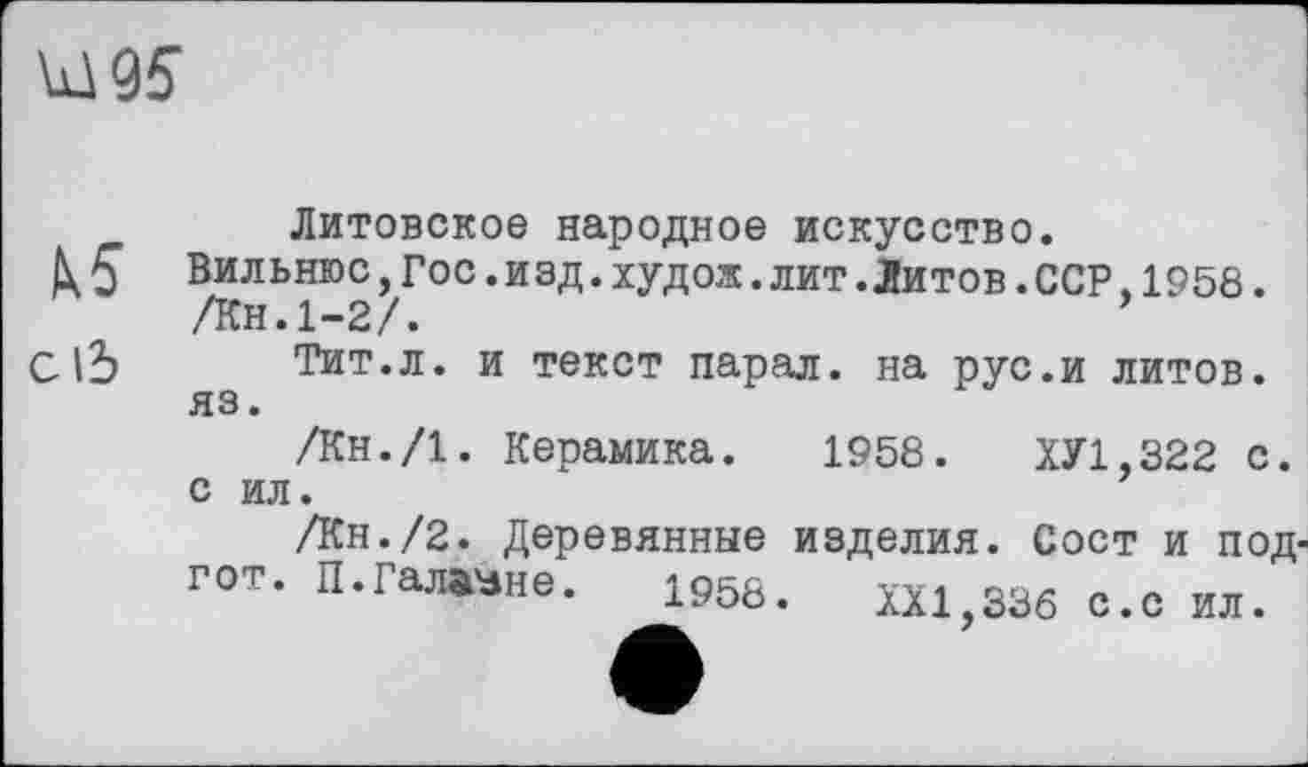 ﻿Ы95
Литовское народное искусство.
h5 Вильнюс,Гос.изд.худож.лит.Литов.ССР,1958. /Кн.1-2/.
Cl5 Тит.л. и текст парал. на рус.и литов, яз.
/Кн./І. Керамика. 1958.	ХУ1.322 с.
с ил.
/Кн./2. Деревянные изделия. Сост и под-гот. П.Галване. 1966. ш>адв с „ ил